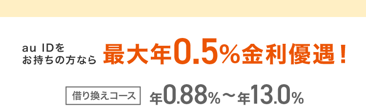 au IDを
お持ちの方なら
最大年0.5% 金利優遇!
借り換えコース 年0.88% ~ 年13.0%
誰でもコース
¥1.28%~¥17.7%
※本商品のご利用にあたっては、 月々のご返済を考えた計画的なご利用をおすすめします。
※ ご利用限度額により適用金利が異なります。
※ 借入可能上限額が60万円以上のお客さまは収入証明書が必要になります。
※1 お申込みの時間帯 (夜間帯) やお申込みの混雑状況によっては翌営業日の回答になります。