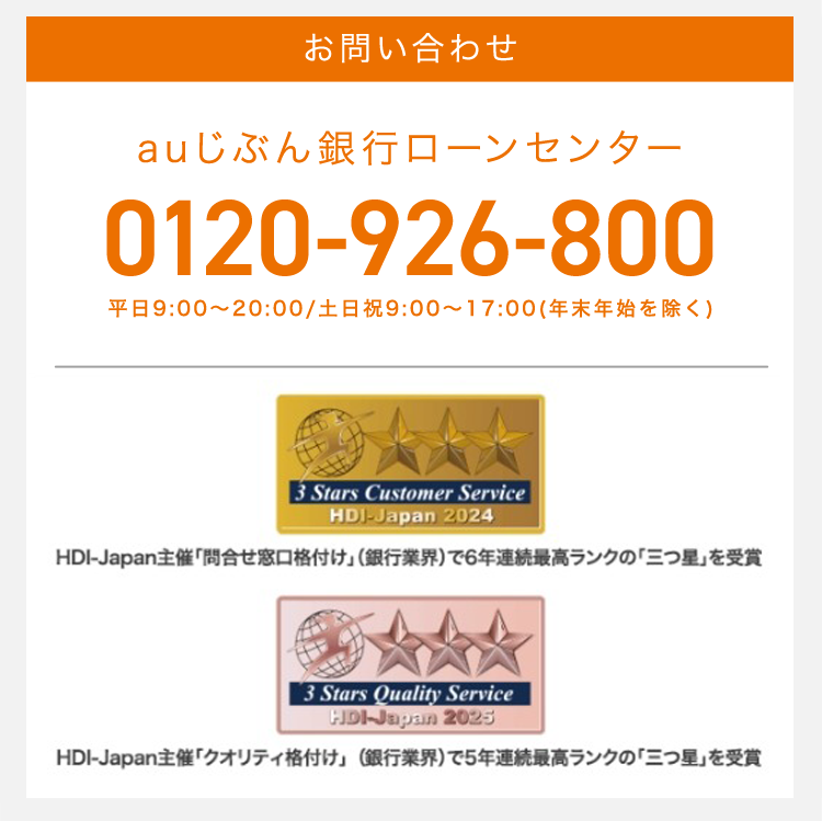 お問い合わせ
auじぶん銀行ローンセンター
0120-926-800
平日 9:00~20:00 / 土日祝 9:00~17:00 (年末年始を除く)
3 Stars Customer Service
HDJ-Japan 2024
HDI-Japan主催 「問合せ窓口格付け」(銀行業界)で6年連続最高ランクの「三つ星」を受賞
3 Stars Quality Service
Hpl-Japan 2025
HDI-Japan主催 「クオリティ格付け」 (銀行業界)で5年連続最高ランクの 「三つ星」を受賞