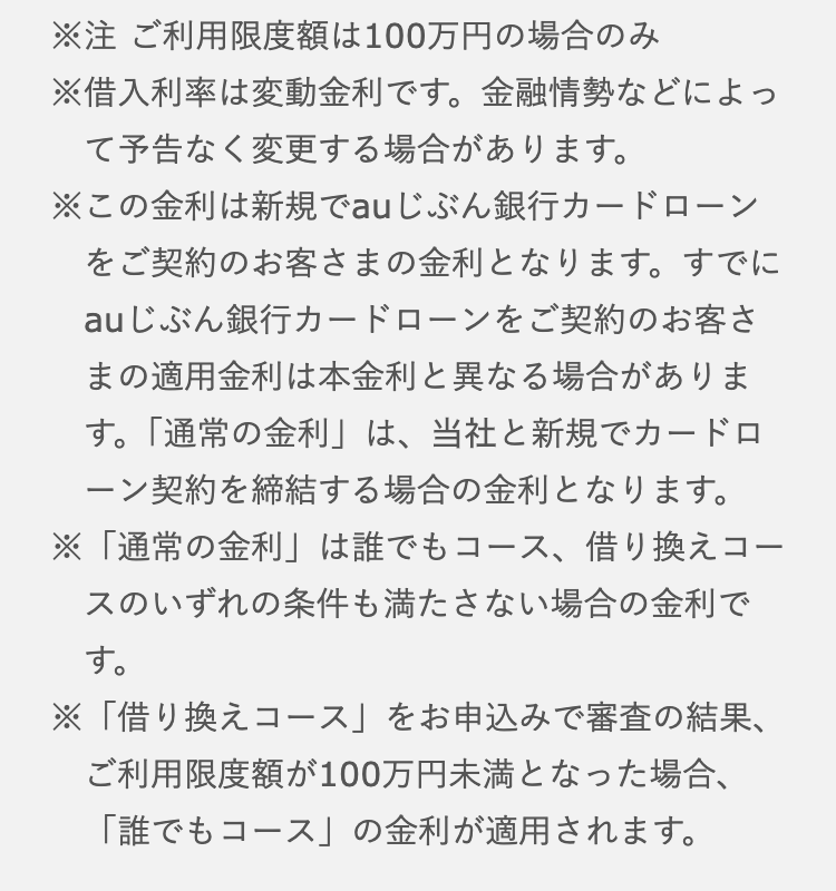 
※注　限度額は100万円の場合のみ
※借入利率は変動金利です。金融情勢んどによって予告なく変更する場合があります。
※この金利は新規でauじぶん銀行カードローンをご契約のお客さまの金利となります。すでにauじぶん銀行カードローンをご契約のお客さまの適用金利は本金利と異なる場合があります。「通常の金利」は、当社と新規でカードローン契約を締結する場合の金利となります。

※「通常の金利」は誰でもコース、借り換えコースのいずれの条件も満たさない場合の金利です。
※「借り換えコース」をお申込で審査の結果、限度額が100万円未満となった場合、「誰でもコース」の金利が適用されます。
