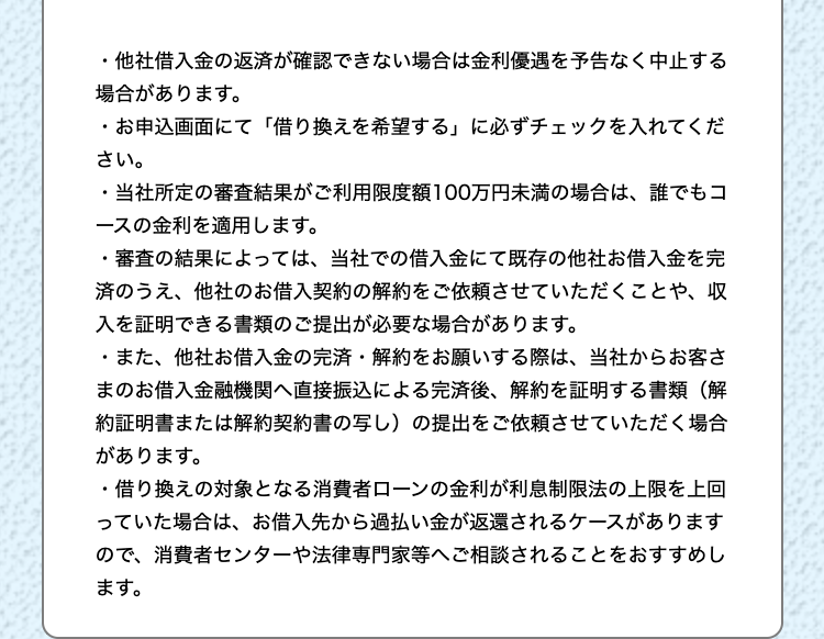 ・他社借入金の返済が確認できない場合は金利優遇を予告なく中止する
場合があります。
・お申込画面にて 「借り換えを希望する」 に必ずチェックを入れてくだ
さい。
・当社所定の審査結果がご利用限度額100万円未満の場合は、 誰でもコ
レースの金利を適用します。
・審査の結果によっては、当社での借入金にて既存の他社お借入金を完
済のうえ、他社のお借入契約の解約をご依頼させていただくことや、収
入を証明できる書類のご提出が必要な場合があります。
・また、他社お借入金の完済解約をお願いする際は、当社からお客さ
まのお借入金融機関へ直接振込による完済後、 解約を証明する書類(解
約証明書または解約契約書の写し) の提出をご依頼させていただく場合
があります。
・借り換えの対象となる消費者ローンの金利が利息制限法の上限を上回
っていた場合は、 お借入先から過払い金が返還されるケースがあります
ので、消費者センターや法律専門家等へご相談されることをおすすめし
ます。