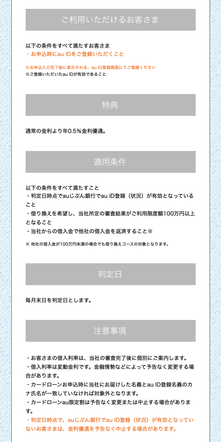 ご利用いただけるお客さま
以下の条件をすべて満たすお客さま
・お申込時にau IDをご登録いただくこと
※お申込入力完了後に表示される、au ID登録画面にてご登録ください
※ご登録いただいたau IDが有効であること
特典
通常の金利より年0.5% 金利優遇。
適用条件
以下の条件をすべて満たすこと
・判定日時点でauじぶん銀行でau ID登録 (状況) が有効となっている
こと
・借り換えを希望し、 当社所定の審査結果がご利用限度額100万円以上
となること
.
当社からの借入金で他社の借入金を返済すること
※他社の借入金が100万円未満の場合でも借り換えコースの対象となります。
毎月末日を判定日とします。
判定日
注意事項
・お客さまの借入利率は、 当社の審査完了後に個別にご案内します。
・借入利率は変動金利です。 金融情勢などによって予告なく変更する場
合があります。
・カードローンお申込時に当社にお届けした名義とau ID登録名義のカ
ナ氏名が一致していなければ対象外となります。
・カードローン au限定割は予告なく変更または中止する場合がありま
す。
・判定日時点で、 au じぶん銀行でau ID登録 (状況) が有効となってい
ないお客さまは、 金利優遇を予告なく中止する場合があります。