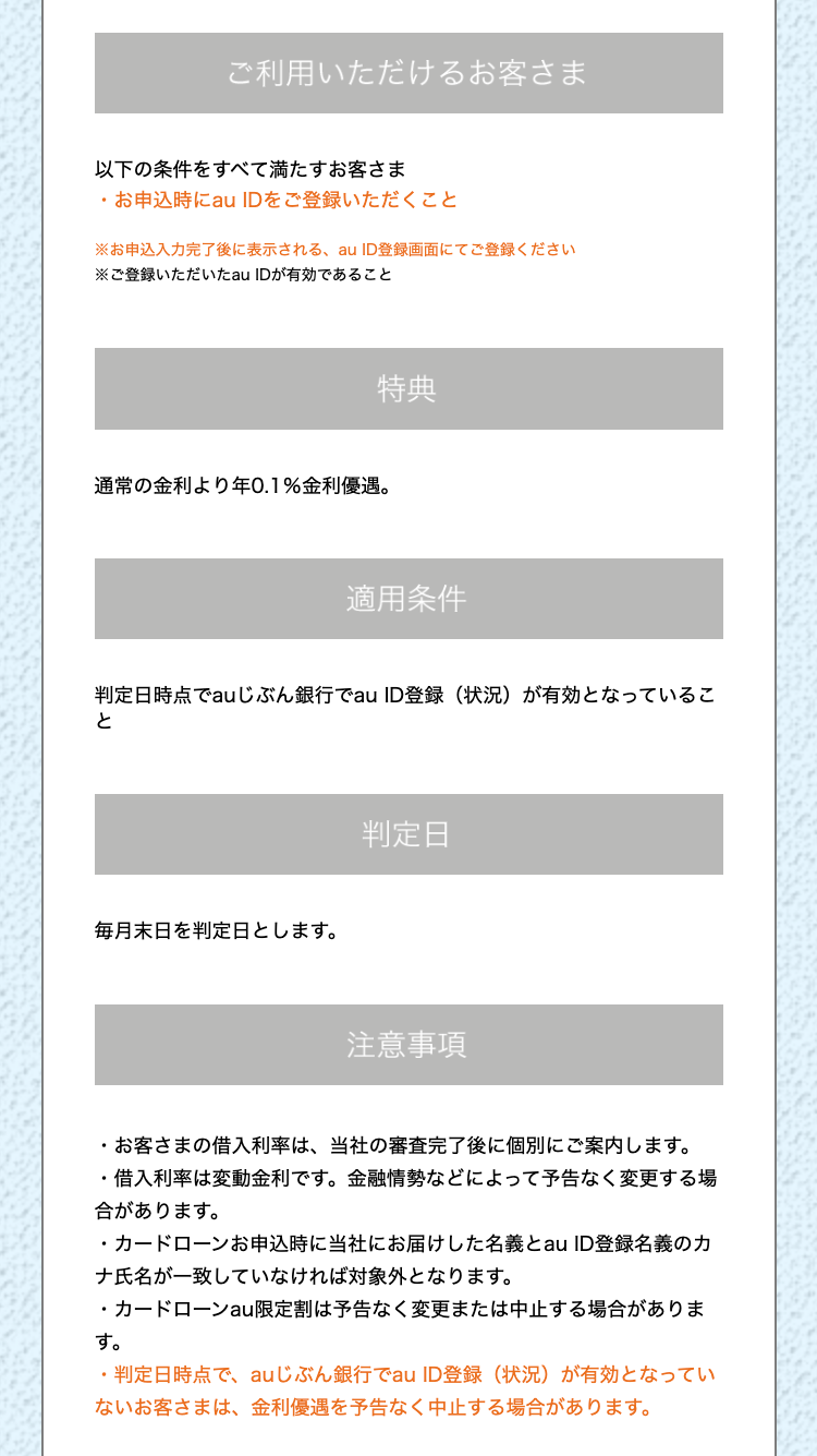 ご利用いただけるお客さま
以下の条件をすべて満たすお客さま
・お申込時にau IDをご登録いただくこと
※お申込入力完了後に表示される、au ID登録画面にてご登録ください
※ご登録いただいたau IDが有効であること
特典
通常の金利より年0.1% 金利優遇。
適用条件
判定日時点でau じぶん銀行でau ID登録 (状況) が有効となっているこ
と
毎月末日を判定日とします。
判定日
注意事項
.
・お客さまの借入利率は、 当社の審査完了後に個別にご案内します。
・借入利率は変動金利です。 金融情勢などによって予告なく変更する場
合があります。
・カードローンお申込時に当社にお届けした名義とau ID登録名義のカ
ナ氏名が一致していなければ対象外となります。
・カードローンau限定割は予告なく変更または中止する場合がありま
す。
•
・判定日時点で、 au じぶん銀行でau ID登録 (状況) が有効となってい
ないお客さまは、 金利優遇を予告なく中止する場合があります。
