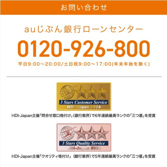 お問い合わせ
auじぶん銀行ローンセンター
0120-926-800
平日 9:00~20:00/土日祝9:00~17:00 (年末年始を除く)
3 Stars Customer Service
HDJ-Japan 2024
HDI-Japan主催「問合せ窓口格付け」(銀行業界)で6年連続最高ランクの「三つ星」を受賞
13 Stars Quality Service
HDI-Japan 2025
HDI-Japan主催 「クオリティ格付け」(銀行業界)で5年連続最高ランクの「三つ星」を受賞