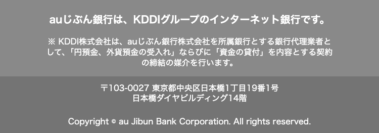 au じぶん銀行は、 KDDIグループのインターネット銀行です。
KDDI株式会社は、au じぶん銀行株式会社を所属銀行とする銀行代理業者と
して、 「円預金、外貨預金の受入れ」 ならびに 「資金の貸付」 を内容とする契約
の締結の媒介を行います。
〒103-0027 東京都中央区日本橋1丁目19番1号
日本橋ダイヤビルディング14階
Copyright © au Jibun Bank Corporation. All rights reserved.