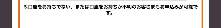 す。
※口座をお持ちでない、 または口座をお持ちか不明のお客さまもお申込みが可能で