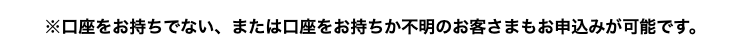 ※口座をお持ちでない、または口座をお持ちか不明のお客さまもお申込みが可能です。