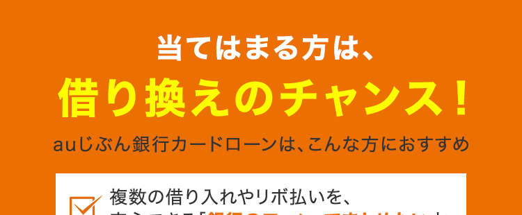 当てはまる方は、
借り換えのチャンス!
auじぶん銀行カードローンは、 こんな方におすすめ
複数の借り入れやリボ払いを、
☑
安心できる「銀行のローン」でまとめたい方
高い金利や毎月の返済額に悩み、
無理のないペースで完済したい方
周りにバレず、手間をかけずに
「スマホ完結」で手続きしたい方