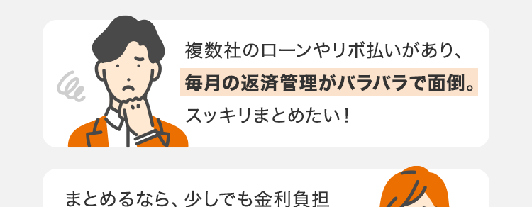 複数のお借り入れ・
リボ払いのおまとめで
こんなお悩みはありませんか?
C
複数社のローンやリボ払いがあり、
毎月の返済管理がバラバラで面倒。
スッキリまとめたい!
まとめるなら、 少しでも金利負担
が減る可能性のある 『安心できる
銀行』がいい。
窓口に行って相談するのは恥ずか
しいし面倒。 スマホだけで 『ネット
「完結』 できないか。
そのお悩み、
安心のネット銀行 ・ スマホで完結する
「 au じぶん銀行
カードローン」の
借り換えコースで解決しませんか?