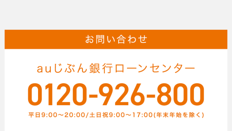 お問い合わせ
auじぶん銀行ローンセンター
0120-926-800
平日 9:00~20:00 / 土日祝 9:00~17:00 (年末年始を除く)