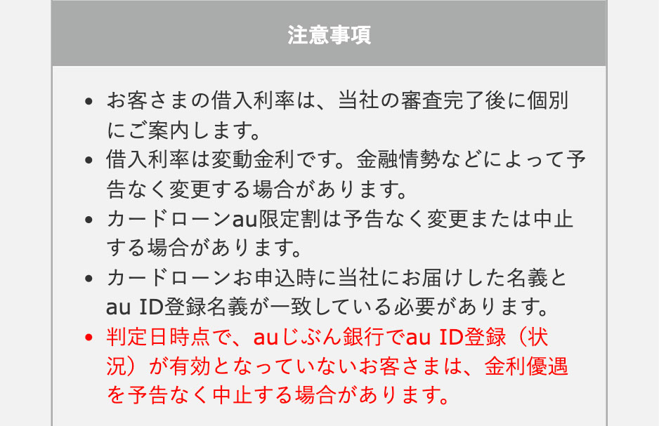 
注意事項
・お客さまの借入利率は、当社の審査完了後に個別にご案内します。
・借入利率は変動金利です。金融情勢などによって予告なく変更する場合があります。
・カードローンau限定割は予告なく変更または中止する場合があります。
・カードローンお申込時に当社にお届けした名義とau ID登録名義が一致している必要があります。
・判定日時点で、auじぶん銀行でau ID登録（状況）が有効となっていないお客さまは、金利優遇を予告なく中止する場合があります。